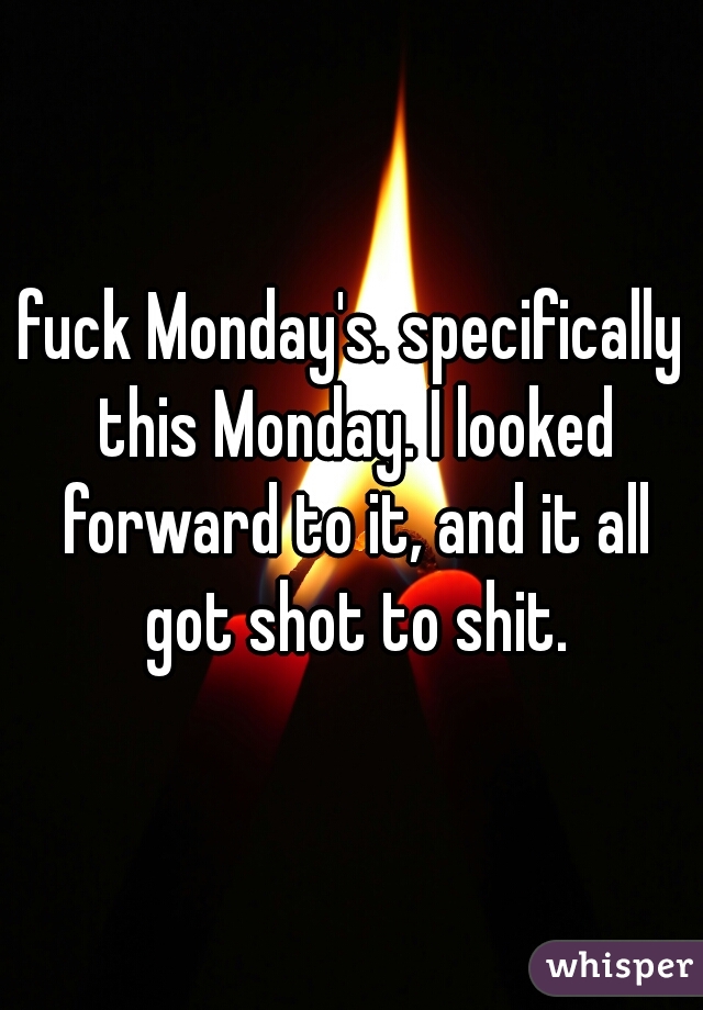 fuck Monday's. specifically this Monday. I looked forward to it, and it all got shot to shit.