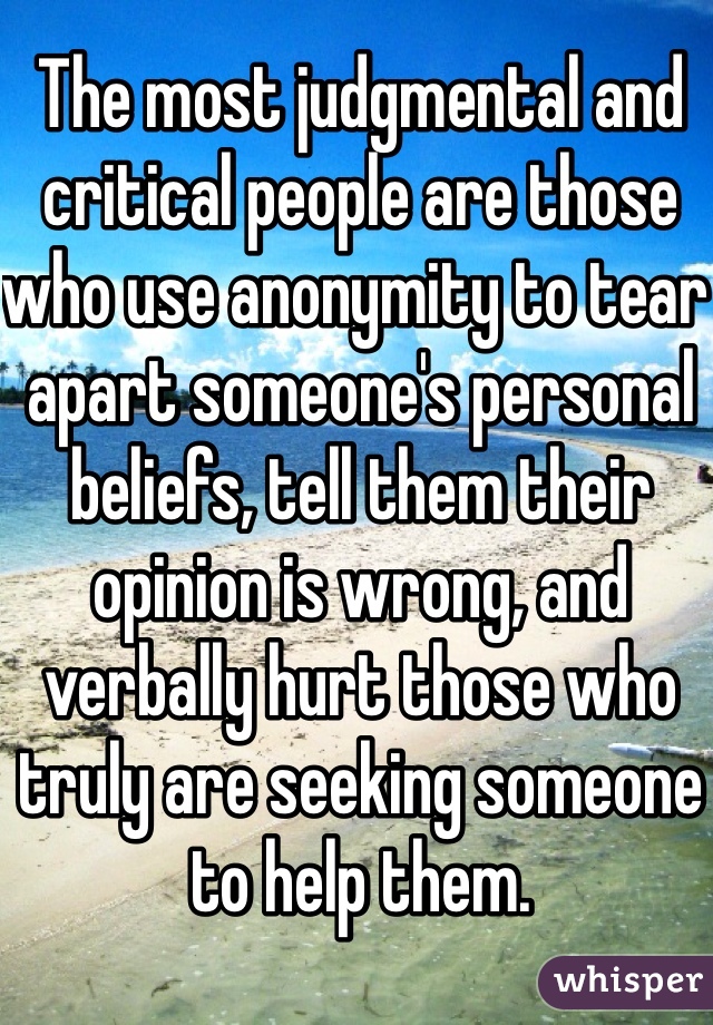 The most judgmental and critical people are those who use anonymity to tear apart someone's personal beliefs, tell them their opinion is wrong, and verbally hurt those who truly are seeking someone to help them. 