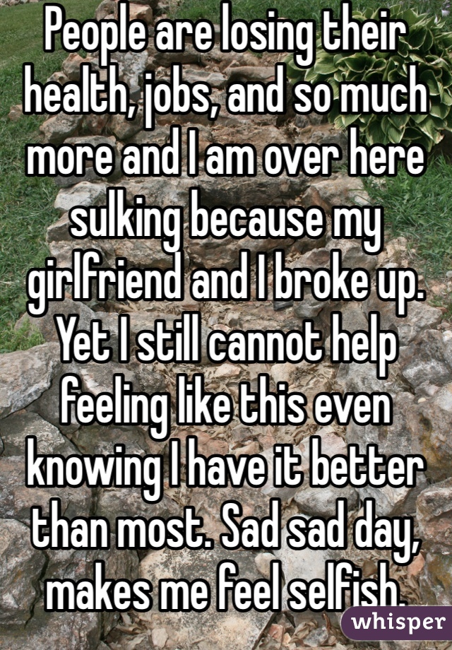 People are losing their health, jobs, and so much more and I am over here sulking because my girlfriend and I broke up. Yet I still cannot help feeling like this even knowing I have it better than most. Sad sad day, makes me feel selfish. 