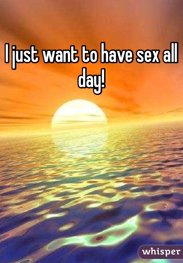 I just want to have sex all day! 