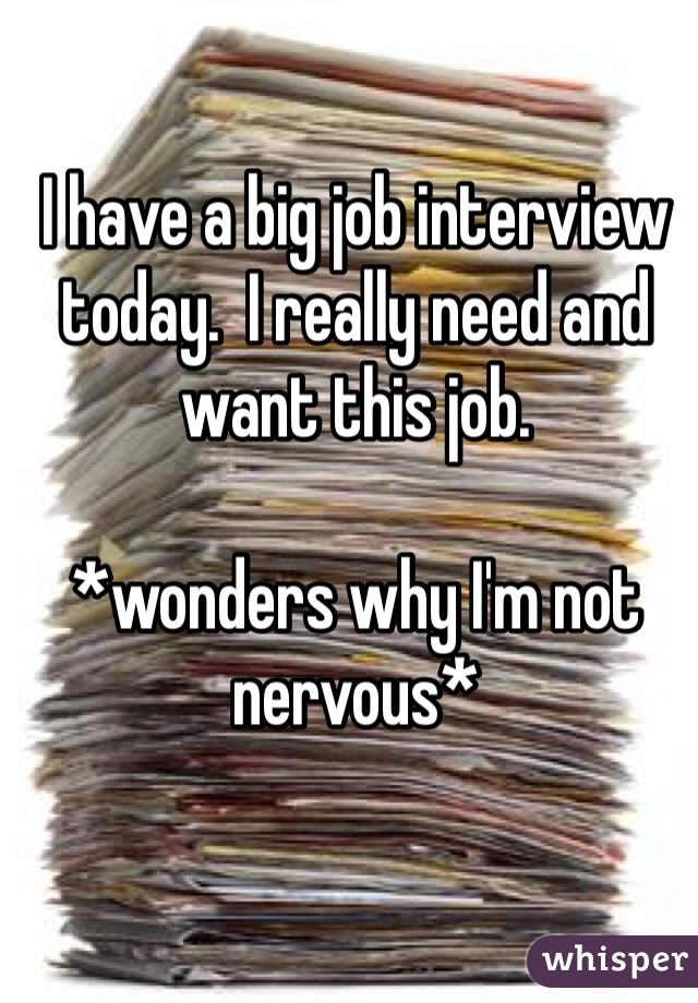 I have a big job interview today.  I really need and want this job.

*wonders why I'm not nervous*
