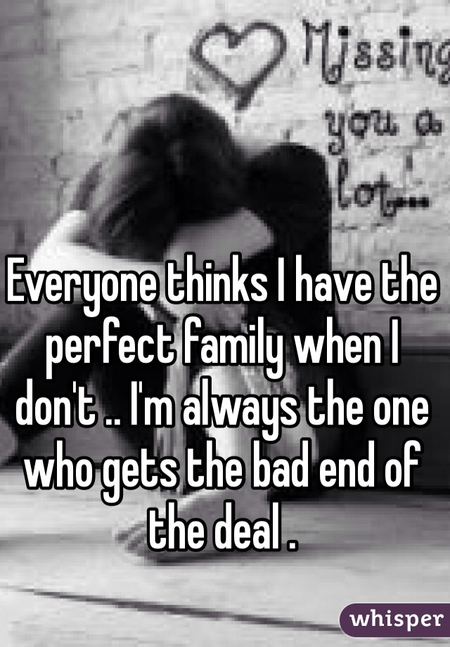 Everyone thinks I have the perfect family when I don't .. I'm always the one who gets the bad end of the deal . 