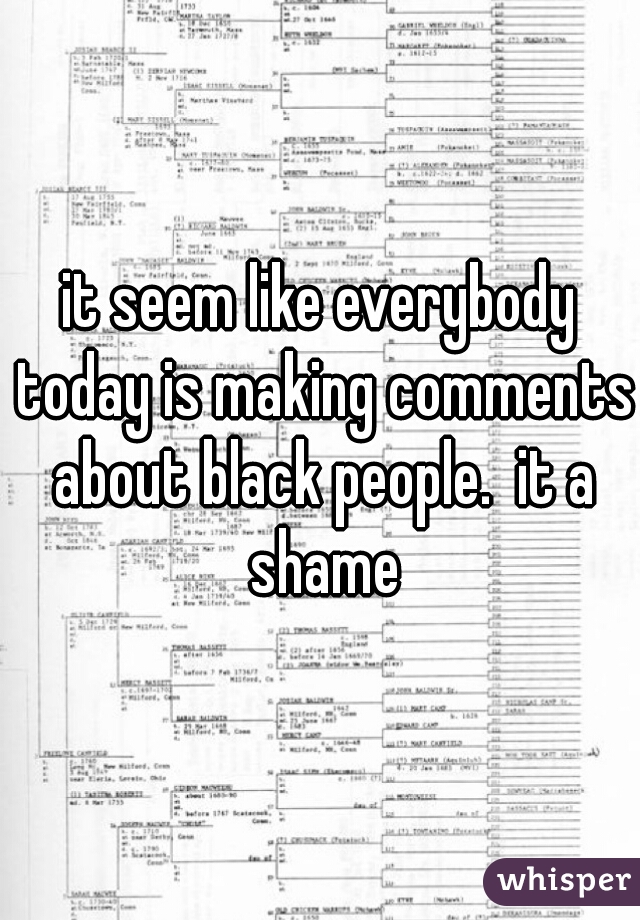 it seem like everybody today is making comments about black people.  it a shame