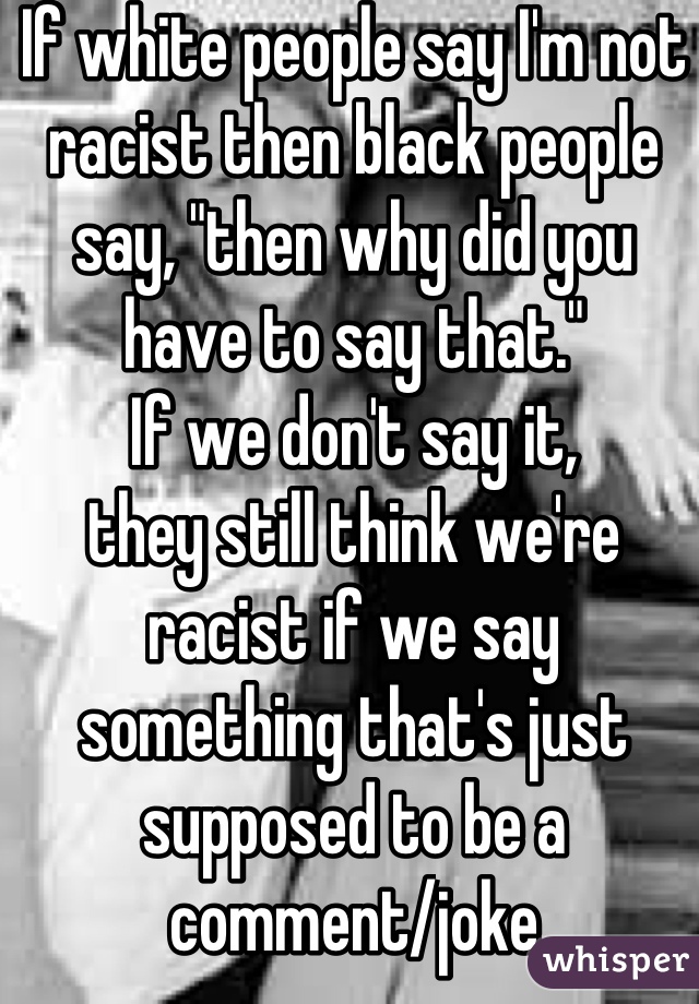 If white people say I'm not racist then black people say, "then why did you have to say that."
If we don't say it,
they still think we're racist if we say something that's just supposed to be a comment/joke