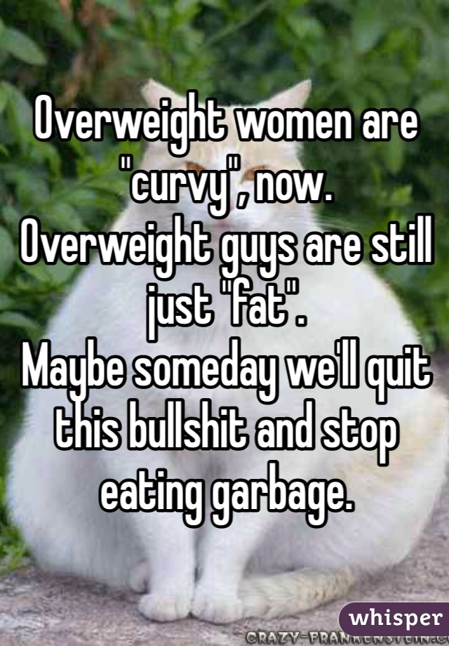 Overweight women are "curvy", now.
Overweight guys are still just "fat".
Maybe someday we'll quit this bullshit and stop eating garbage.