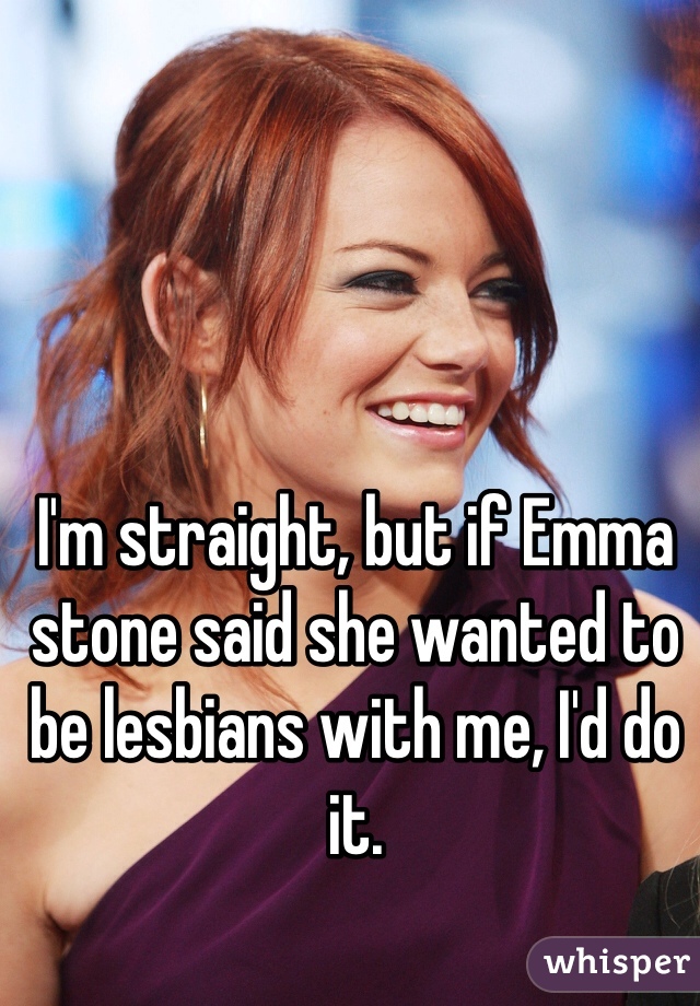 I'm straight, but if Emma stone said she wanted to be lesbians with me, I'd do it. 