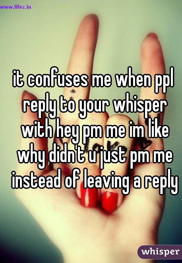 it confuses me when ppl reply to your whisper with hey pm me im like why didn't u just pm me instead of leaving a reply