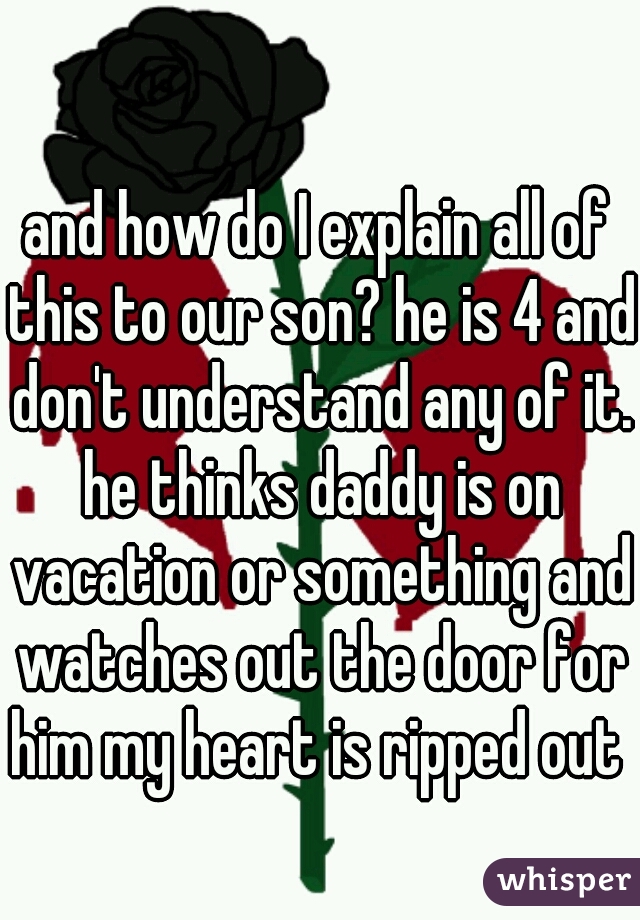 and how do I explain all of this to our son? he is 4 and don't understand any of it. he thinks daddy is on vacation or something and watches out the door for him my heart is ripped out 