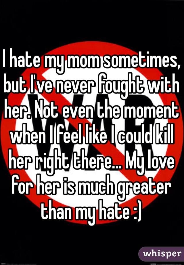I hate my mom sometimes, but I've never fought with her. Not even the moment when I feel like I could kill her right there... My love for her is much greater than my hate :)