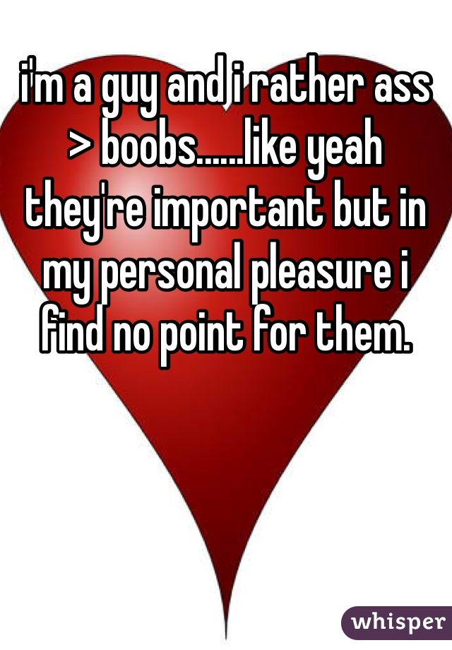 i'm a guy and i rather ass > boobs......like yeah they're important but in my personal pleasure i find no point for them.