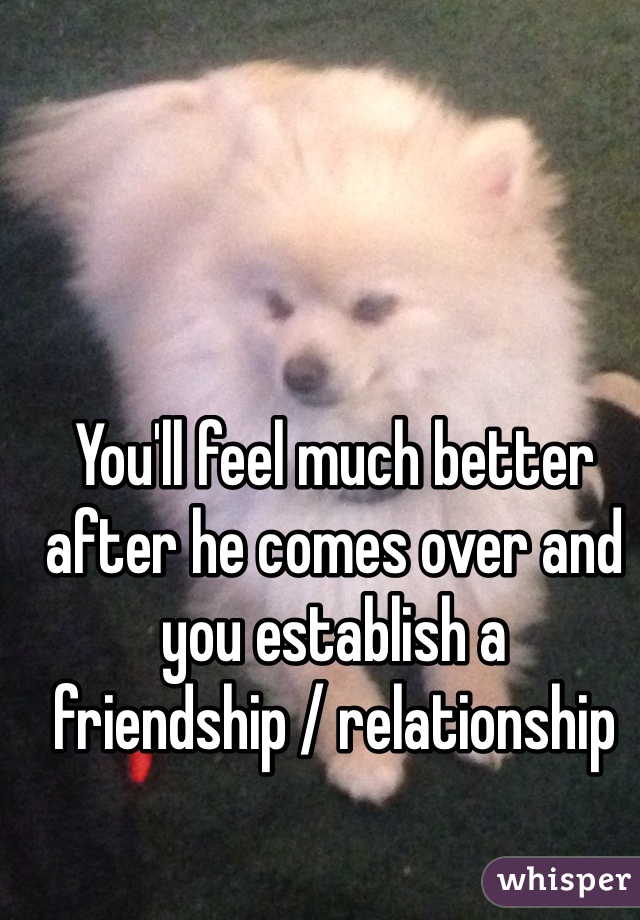 You'll feel much better after he comes over and you establish a friendship / relationship 