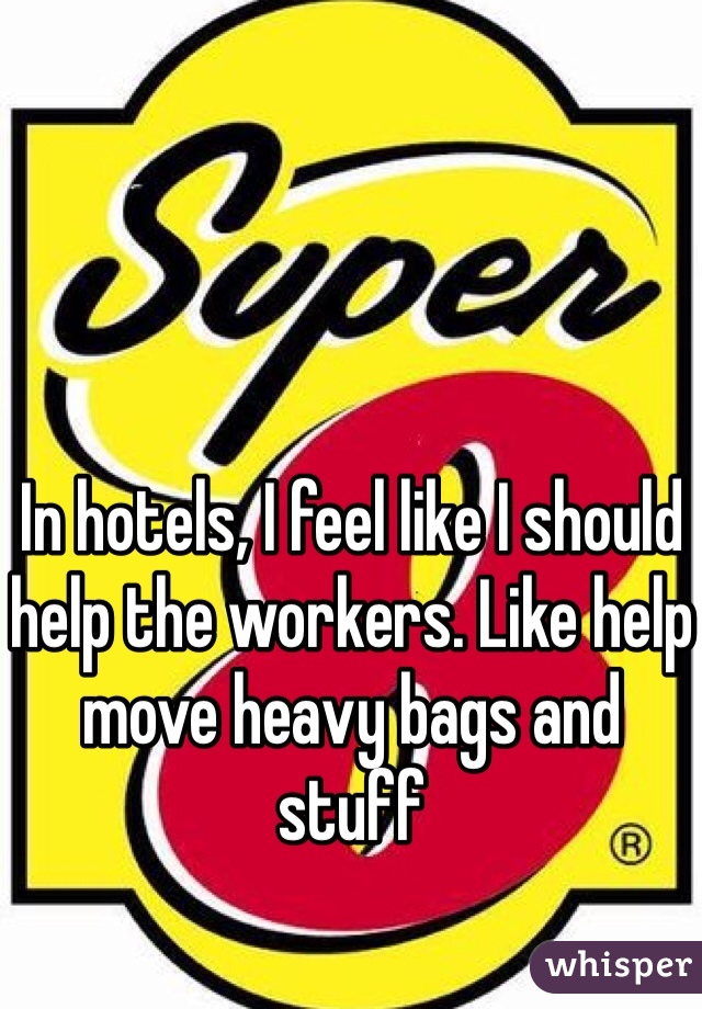 In hotels, I feel like I should help the workers. Like help move heavy bags and stuff