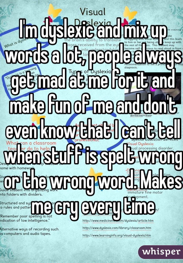 I'm dyslexic and mix up words a lot, people always get mad at me for it and make fun of me and don't even know that I can't tell when stuff is spelt wrong or the wrong word. Makes me cry every time