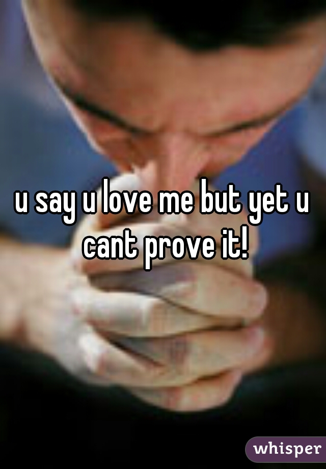u say u love me but yet u cant prove it!