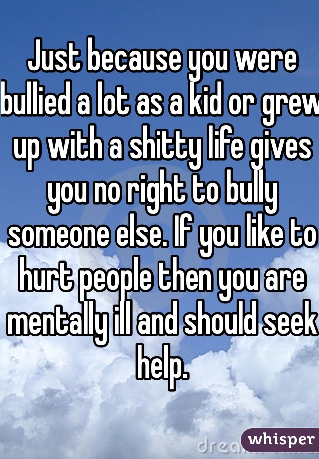 Just because you were bullied a lot as a kid or grew up with a shitty life gives you no right to bully someone else. If you like to hurt people then you are mentally ill and should seek help. 