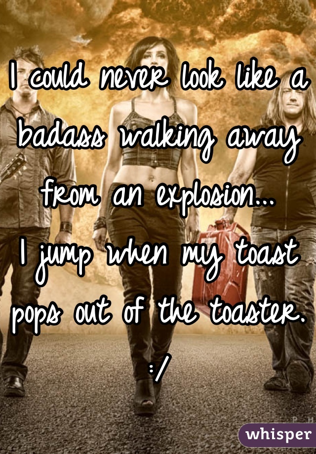 I could never look like a badass walking away from an explosion...
I jump when my toast pops out of the toaster. :/