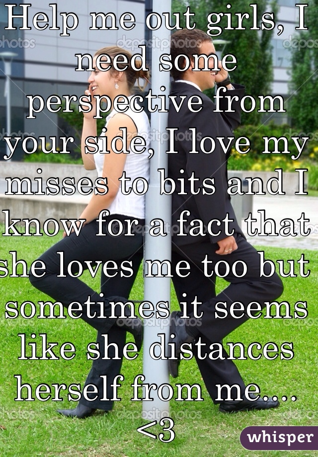 Help me out girls, I need some perspective from your side, I love my misses to bits and I know for a fact that 
she loves me too but sometimes it seems like she distances herself from me.... <3