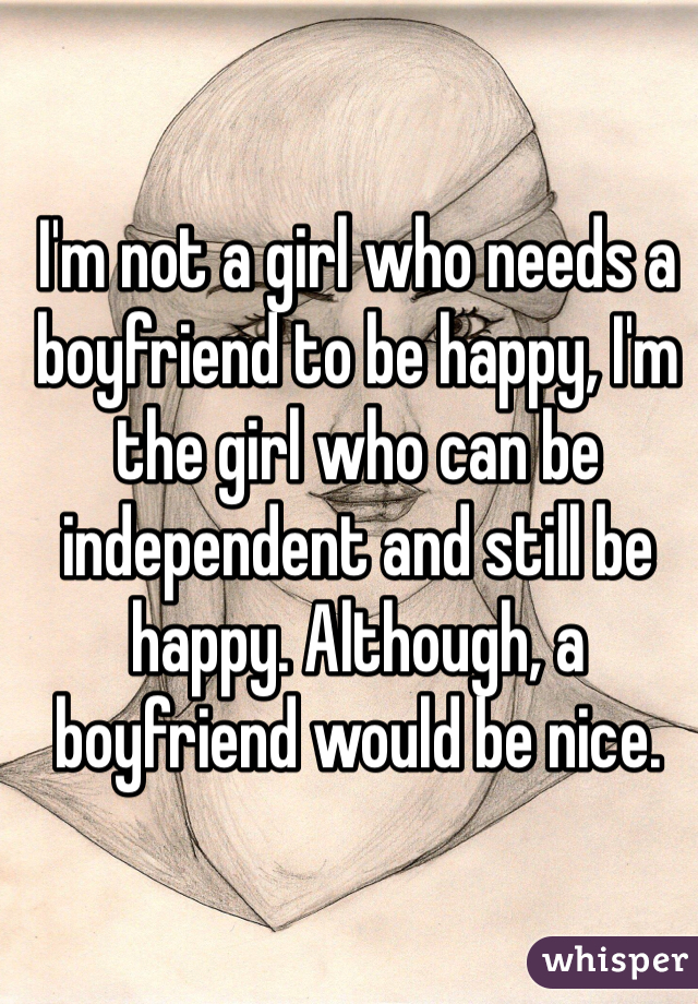 I'm not a girl who needs a boyfriend to be happy, I'm the girl who can be independent and still be happy. Although, a boyfriend would be nice. 
