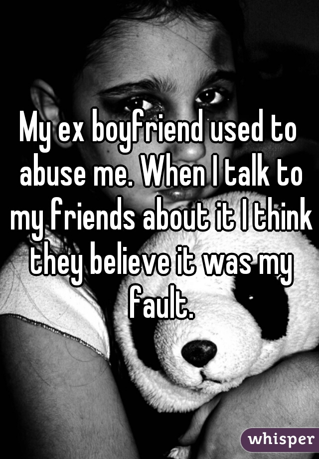 My ex boyfriend used to abuse me. When I talk to my friends about it I think they believe it was my fault.