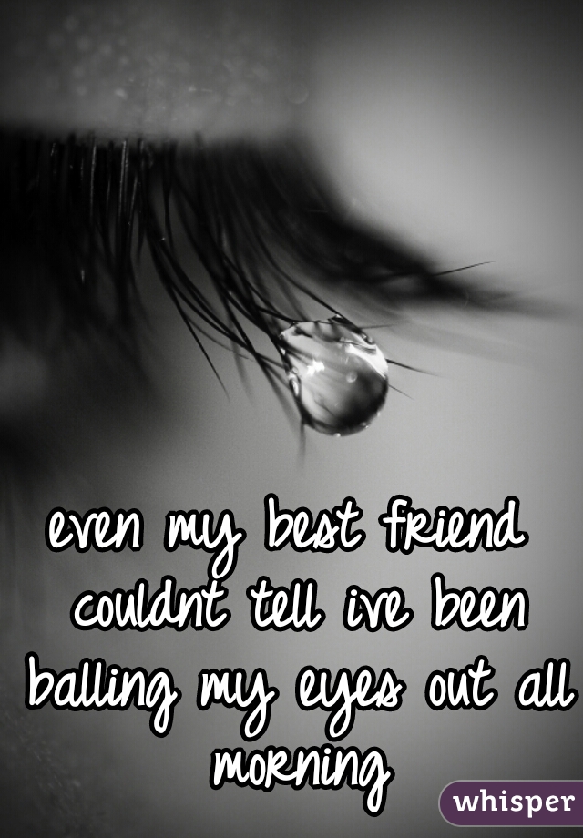 even my best friend couldnt tell ive been balling my eyes out all morning