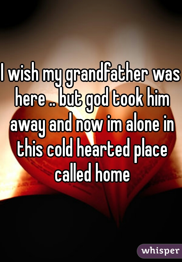 I wish my grandfather was here .. but god took him away and now im alone in this cold hearted place called home