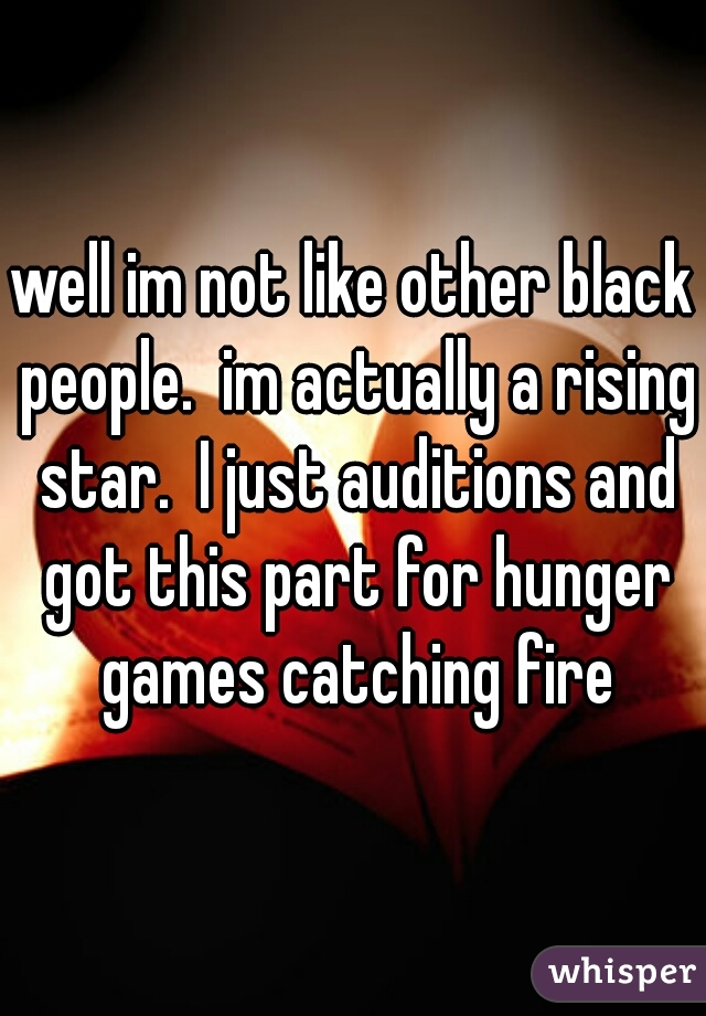 well im not like other black people.  im actually a rising star.  I just auditions and got this part for hunger games catching fire