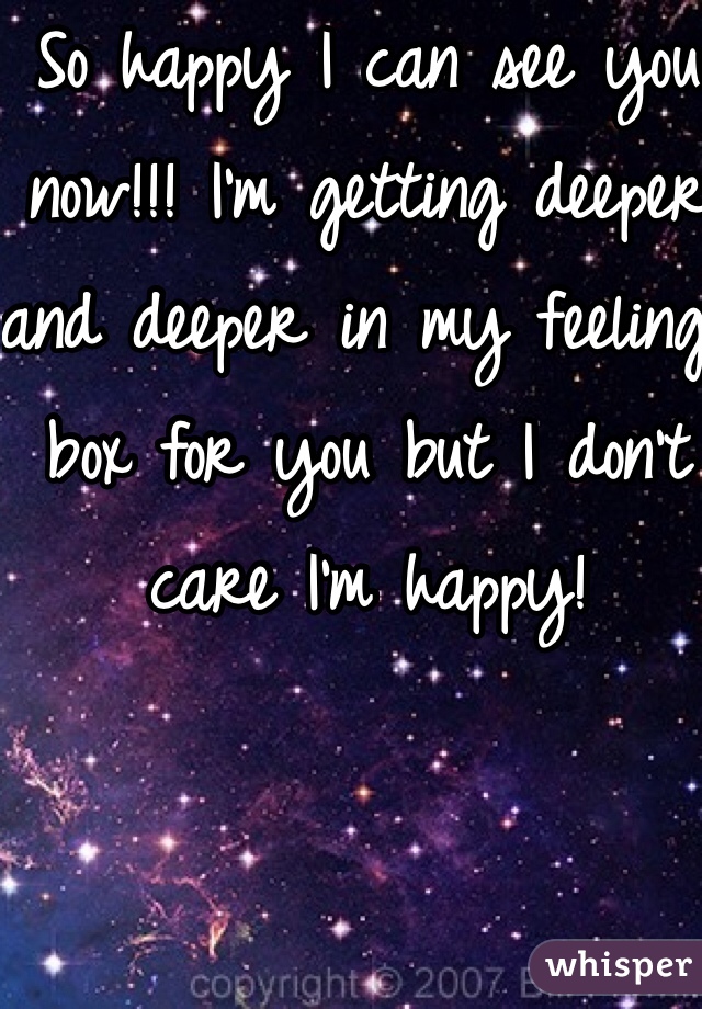 So happy I can see you now!!! I'm getting deeper and deeper in my feeling box for you but I don't care I'm happy!