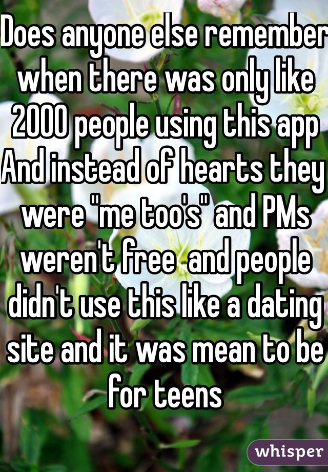 Does anyone else remember when there was only like 2000 people using this app 
And instead of hearts they were "me too's" and PMs weren't free  and people didn't use this like a dating site and it was mean to be for teens 