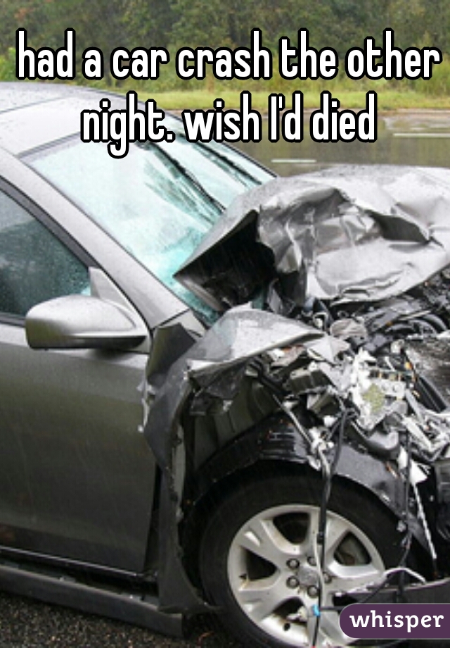 had a car crash the other night. wish I'd died 