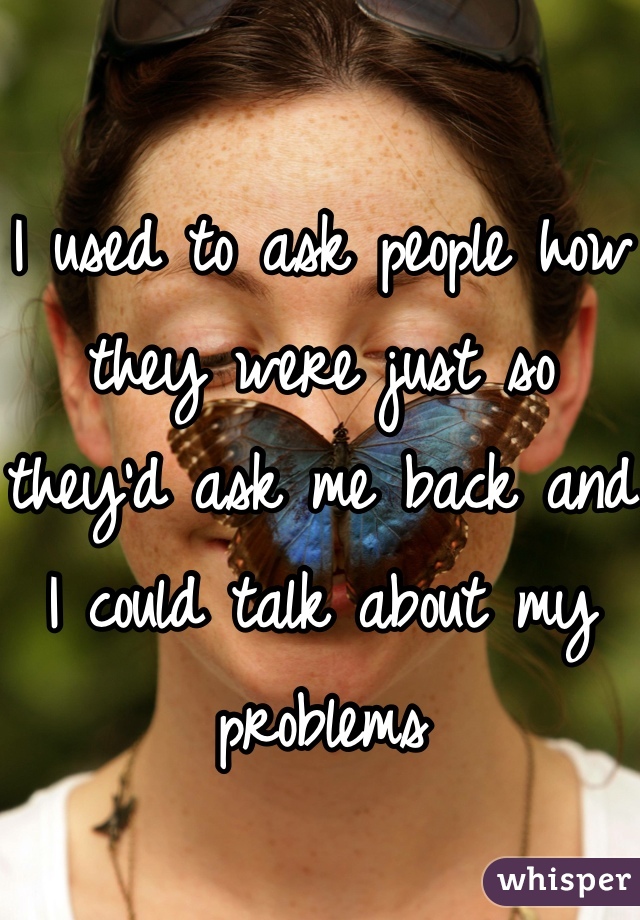 I used to ask people how they were just so they'd ask me back and I could talk about my problems
