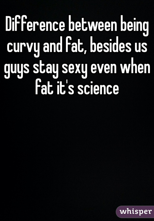 Difference between being curvy and fat, besides us guys stay sexy even when fat it's science