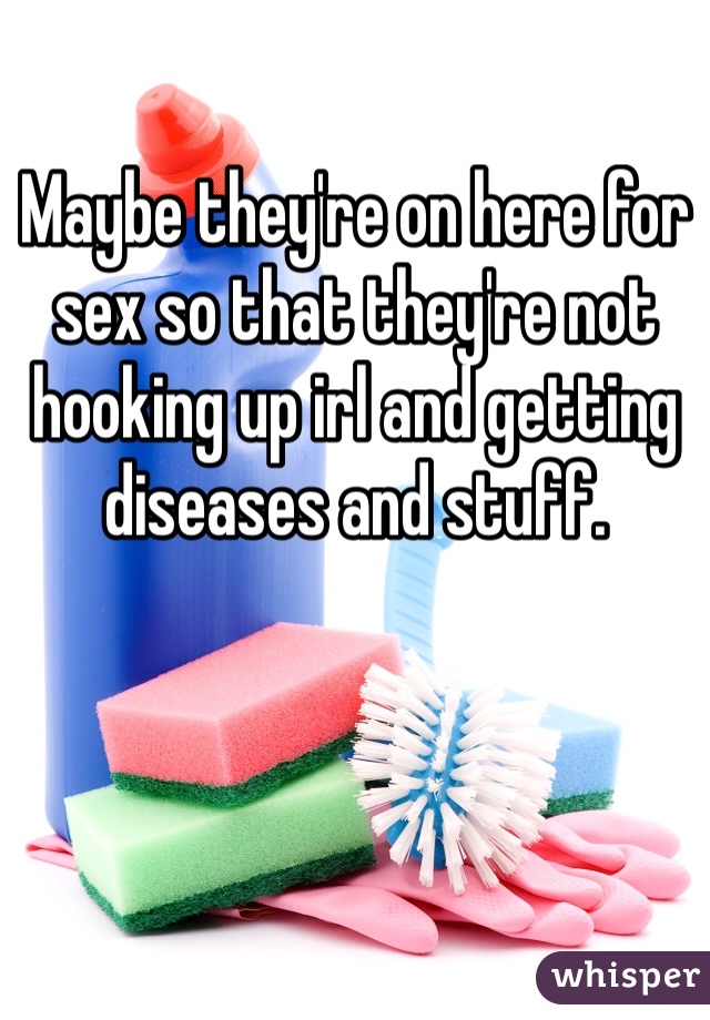 Maybe they're on here for sex so that they're not hooking up irl and getting diseases and stuff.