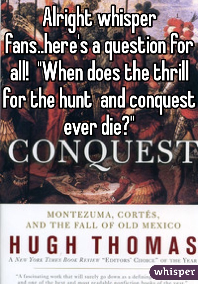 Alright whisper fans..here's a question for all!  "When does the thrill for the hunt  and conquest ever die?"