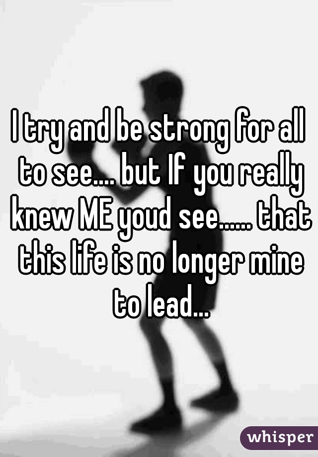 I try and be strong for all to see.... but If you really knew ME youd see...... that this life is no longer mine to lead...
