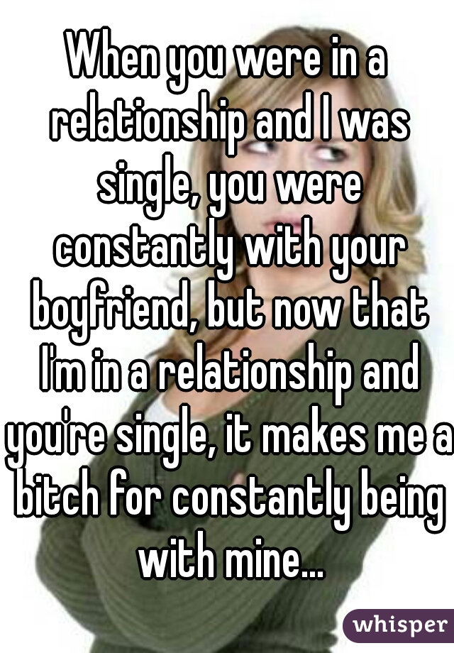 When you were in a relationship and I was single, you were constantly with your boyfriend, but now that I'm in a relationship and you're single, it makes me a bitch for constantly being with mine...