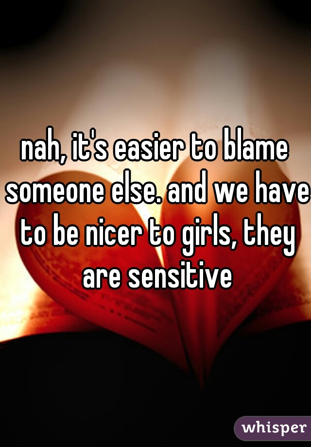nah, it's easier to blame someone else. and we have to be nicer to girls, they are sensitive