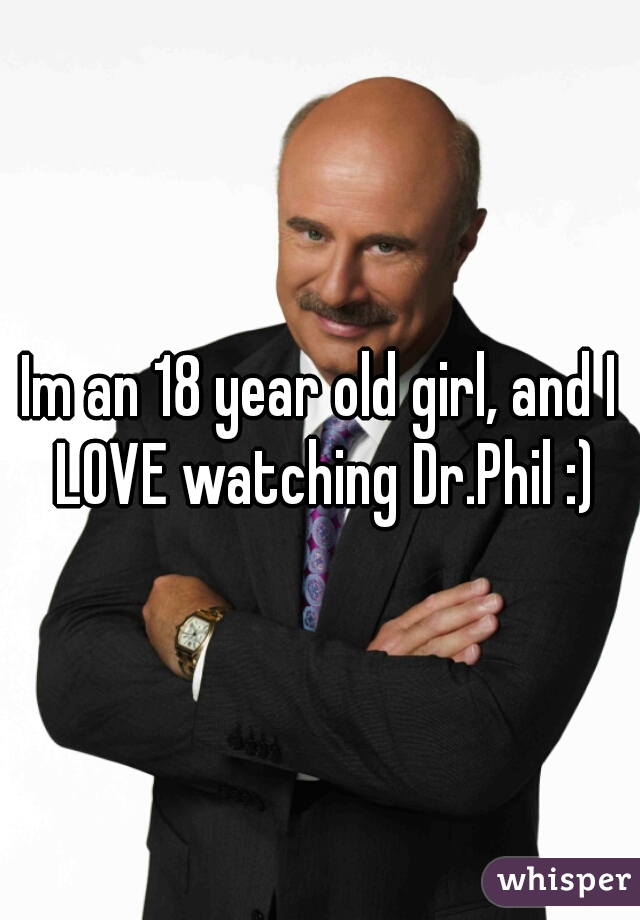 Im an 18 year old girl, and I LOVE watching Dr.Phil :)