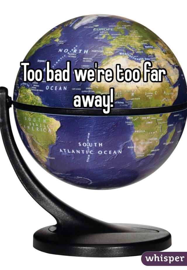 Too bad we're too far away!