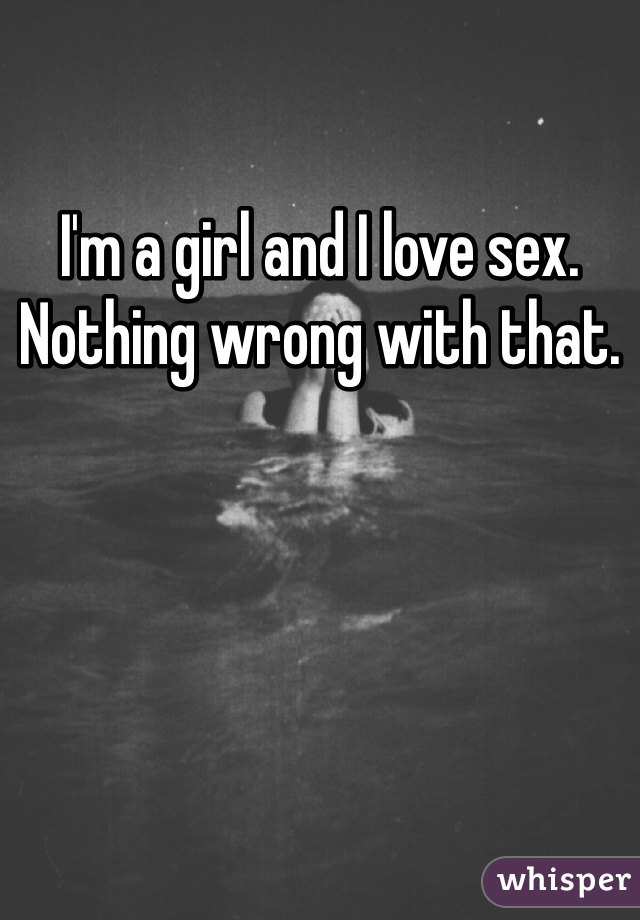 I'm a girl and I love sex. Nothing wrong with that. 