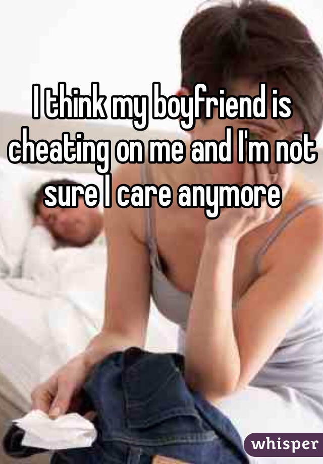 I think my boyfriend is cheating on me and I'm not sure I care anymore