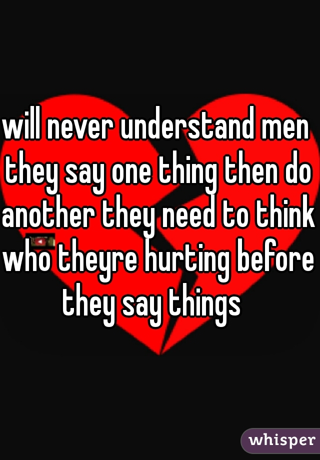 will never understand men they say one thing then do another they need to think who theyre hurting before they say things  