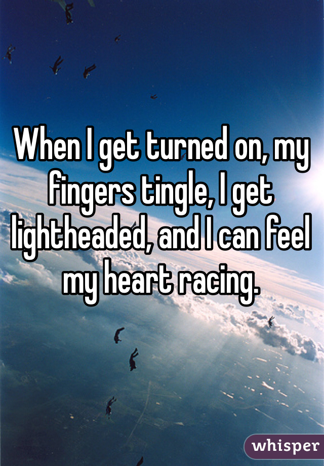 When I get turned on, my fingers tingle, I get lightheaded, and I can feel my heart racing.