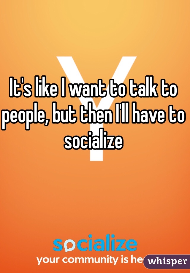 It's like I want to talk to people, but then I'll have to socialize