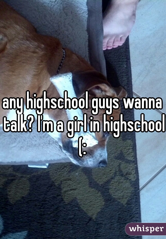 any highschool guys wanna talk? I'm a girl in highschool (: 