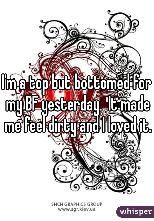 I'm a top but bottomed for my BF yesterday.  It made me feel dirty and I loved it.
