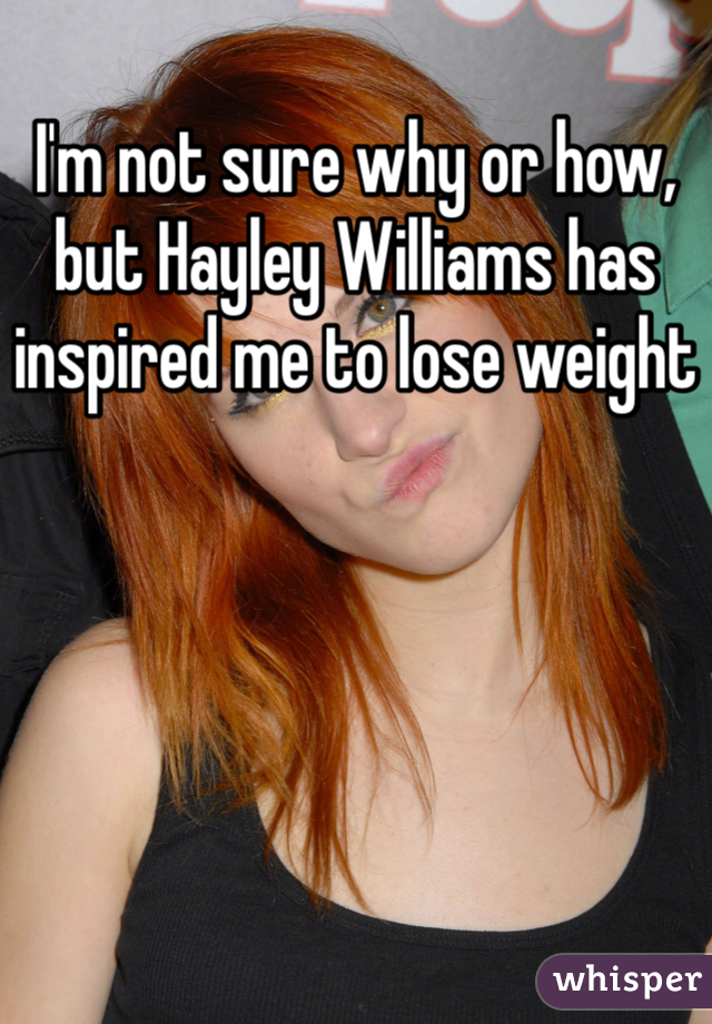 I'm not sure why or how, but Hayley Williams has inspired me to lose weight