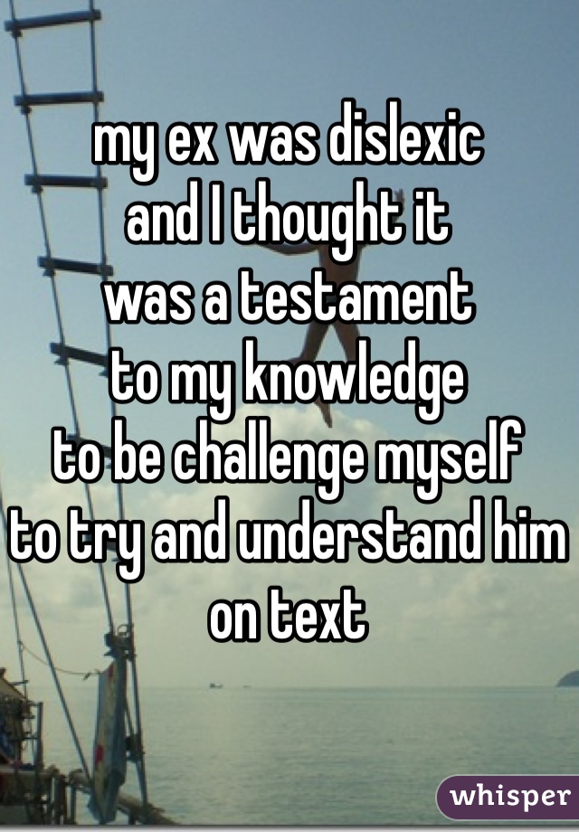 my ex was dislexic 
and I thought it
was a testament 
to my knowledge 
to be challenge myself 
to try and understand him
on text 