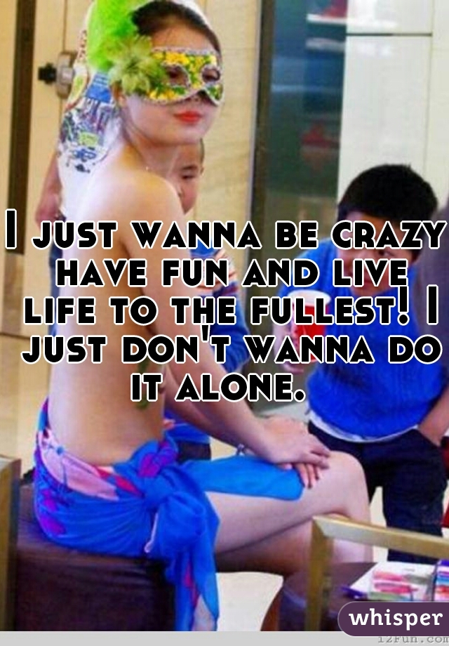 I just wanna be crazy have fun and live life to the fullest! I just don't wanna do it alone.  