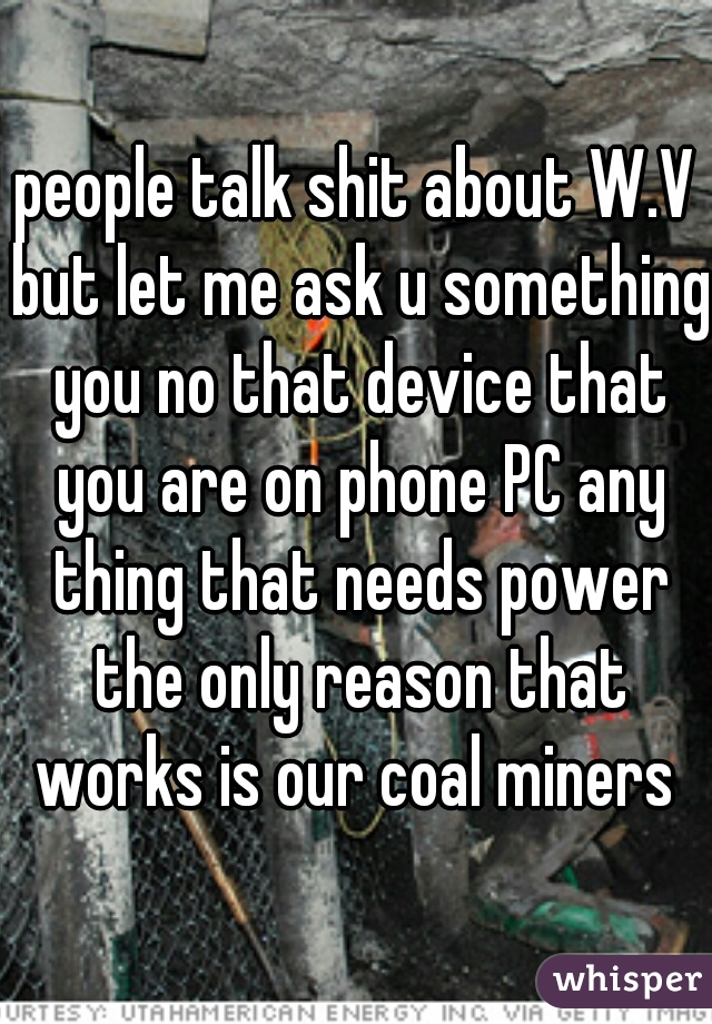 people talk shit about W.V but let me ask u something you no that device that you are on phone PC any thing that needs power the only reason that works is our coal miners 