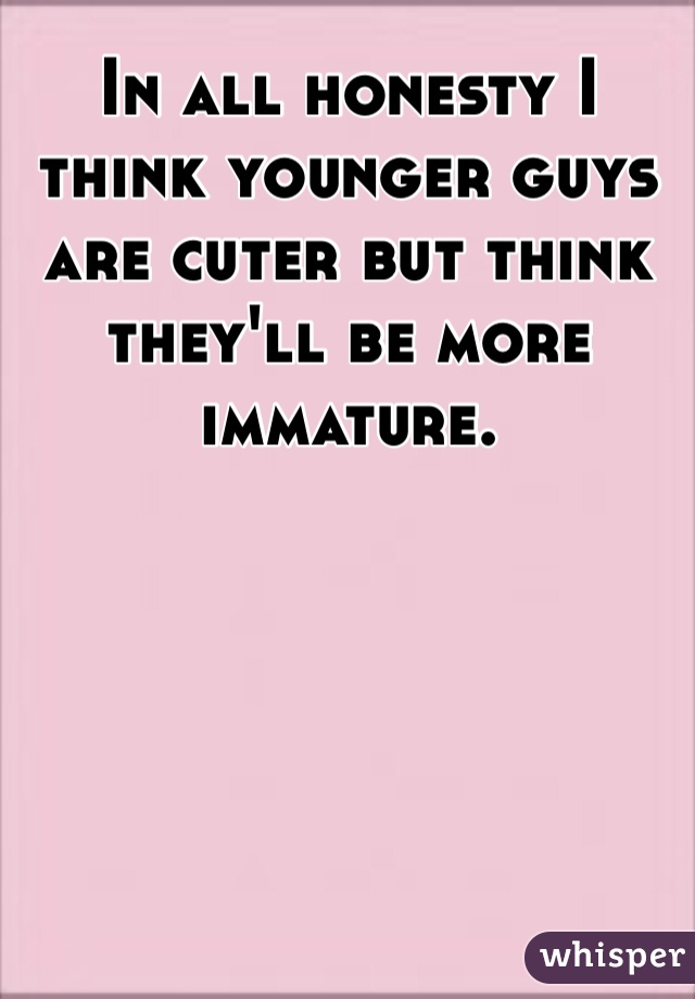 In all honesty I think younger guys are cuter but think they'll be more immature. 